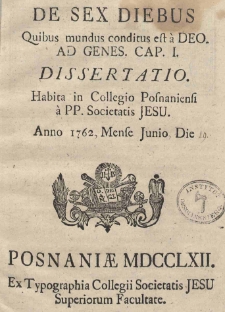 De sex diebus Quibus mundus conditus est a Deo ad Genes. Cap. I. Dissertatio Habita in Collegio Posnaniensi a PP. Societatis Jesu Anno 1762, Mense Junio Die 19